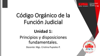 Código Orgánico de la
Función Judicial
Unidad 1:
Principios y disposiciones
fundamentales.
Docente: Mgs. Cristina Pupiales P.
 