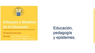 Enfoques y Modelos
de la Educación
Facultad de Educación
Docente: Carol Mildred Gutiérrez
carol.gutierrez00@usc.edu.co
Educación,
pedagogía
y epistemes.
 