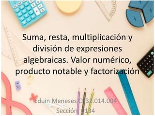 Suma, resta, multiplicación y
división de expresiones
algebraicas. Valor numérico,
producto notable y factorización
Eduin Meneses CI:32.014.004
Sección: 0134
 