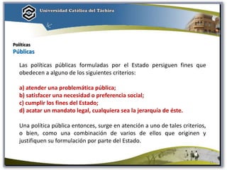 Políticas
Públicas
Las políticas públicas formuladas por el Estado persiguen fines que
obedecen a alguno de los siguientes criterios:
a) atender una problemática pública;
b) satisfacer una necesidad o preferencia social;
c) cumplir los fines del Estado;
d) acatar un mandato legal, cualquiera sea la jerarquía de éste.
Una política pública entonces, surge en atención a uno de tales criterios,
o bien, como una combinación de varios de ellos que originen y
justifiquen su formulación por parte del Estado.
13
 