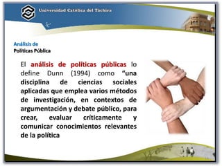 El análisis de políticas públicas lo
define Dunn (1994) como “una
disciplina de ciencias sociales
aplicadas que emplea varios métodos
de investigación, en contextos de
argumentación y debate público, para
crear, evaluar críticamente y
comunicar conocimientos relevantes
de la política
Análisis de
Políticas Pública
14
 