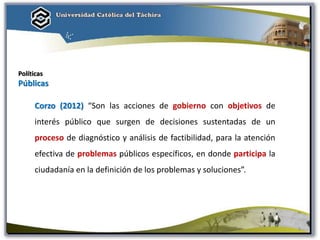 Políticas
Públicas
Corzo (2012) “Son las acciones de gobierno con objetivos de
interés público que surgen de decisiones sustentadas de un
proceso de diagnóstico y análisis de factibilidad, para la atención
efectiva de problemas públicos específicos, en donde participa la
ciudadanía en la definición de los problemas y soluciones”.
9
 