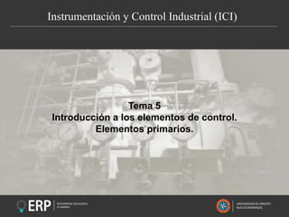 Instrumentación y Control Industrial (ICI)
UNIVERSIDAD DE ORIENTE
NUCLEO MONAGAS
Tema 5
Introducción a los elementos de control.
Elementos primarios.
 