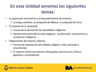 •La expansión ultramarina y el descubrimiento de América. 
La etapa antillana, la conquista de México, la conquista de Perú. 
•El impacto de la conquista: 
causas de la derrota de las sociedades indígenas. 
Desestructuración del mundo indígena: aculturación, traumatismo y resistencia indígenas. 
•Organización del espacio colonial. 
Formas de explotación del trabajo indígena: mita, hacienda y encomienda. 
El sistema comercial colonial. Monopolio, puerto único, flotas y galeones y contrabando. 
En esta Unidad veremos los siguientes temas:  
