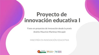 Proyecto de
innovación educativa I
Fases en proyectos de innovación desde la praxis
Andrés Mauricio Martínez Hincapié
MAESTRÍA EN INNOVACIÓN EDUCATIVA
 