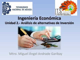 Ingeniería Económica
Mtro. Miguel Ángel Andrade Garibay
Unidad 2.- Análisis de alternativas de Inversión
 