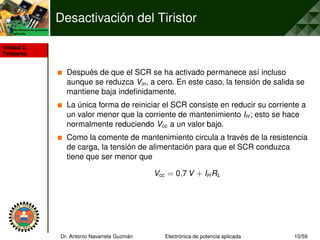 Unidad 2.
Tiristores
Desactivación del Tiristor
Después de que el SCR se ha activado permanece así incluso
aunque se reduzca Vin, a cero. En este caso, la tensión de salida se
mantiene baja indefinidamente.
La única forma de reiniciar el SCR consiste en reducir su corriente a
un valor menor que la corriente de mantenimiento IH ; esto se hace
normalmente reduciendo Vcc a un valor bajo.
Como la comente de mantenimiento circula a través de la resistencia
de carga, la tensión de alimentación para que el SCR conduzca
tiene que ser menor que
Vcc = 0,7 V + IH RL
Dr. Antonio Navarrete Guzmán Electrónica de potencia aplicada 10/59
 