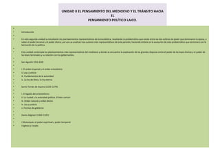 UNIDAD II EL PENSAMIENTO DEL MEDIOEVO Y EL TRÁNSITO HACIA EL PENSAMIENTO POLÍTICO LAICO.   Introducción   En esta segunda unidad se estudiarán los planteamientos representativos de la escolástica, resaltando la problemática que existe entre las dos esferas de poder que dominaron la época, a saber el poder terrenal y el poder divino, por eso se analizan tres autores más representativos de este periodo, haciendo énfasis en la evolución de esta problemática que terminará con la laicización de la política.   Esta unidad contempla los planteamientos más representativos del medioevo y donde se encuentra la explicación de las grandes disputas entre el poder de las leyes divinas y el poder de las leyes terrenales y su relación con los gobernantes.   San Agustín (354-430)   i. El orden imperial y el orden eclesiástico ii. Ley y justicia iii. Fundamentos de la autoridad iv. La ley de Dios y la ley eterna   Santo Tomás de Aquino (1225-1274)   i. El legado del aristotelismo ii. La ciudad y la autoridad política. El bien común iii. Orden natural y orden divino iv. Ley y justicia v. Formas de gobierno   Dante Alighieri (1265-1321)   i Monarquía: el poder espiritual y poder temporal ii Iglesia y Estado 