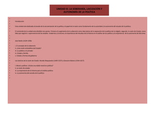 UNIDAD III. LA SOBERANÍA, LAICIZAClÓN Y AUTONOMÍA DE LA POLÍTICA   Introducción   Esta unidad esta dedicada al estudio de la secularización de la política, el papel de la razón como fundamento de la autoridad y la autonomía del estudio de lo político,   El contenido de la unidad esta dividido tres partes. Primero el surgimiento de la soberanía como idea básica de la separación de la política de la religión, segundo, la razón de Estado, como idea que regula la  supervivencia de los estados  modernos y la tercera, la importancia del estudios de la historia en el análisis de los político y la importancia  de la autonomía de ésta área.     Jean Bodin (1529-1596)   i. El concepto de la soberanía ii. ¿Una visión aristotélica del Estado? iii. Lo público y lo privado iv. Estado y familia v. Estado y formas de gobierno   Los teóricos de la razón de Estado: Nicolás Maquiavelo (1469-1527) y Giovanni Botero (1544-1617).   i. Moral y política: ¿Existe una doble moral en política? ii. La razón de estado iii. La importancia de la historia para el análisis político iv. La autonomía del estudio de lo político     