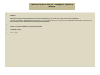 UNIDAD VI FILOSOFÍA POLÍTICA, TEORÍA POLÍTICA Y CIENCIA POLÍTICA.   Introducción   La última unidad tiene como fin abordar una discusión que sintetice los elementos básicos del curso, en donde la ética y la política son los ejes de estudio.  El contenido esta dado a partir de la especificación de conceptos como moral y política, filosofía y teoría y su vinculación con la ciencia política. Con ello se espera hacer una distinción entre los diferentes conceptos para entender sus vinculaciones y especificidades propias.     i Filosofía, teoría política y ciencia política: vinculación y especificidades.   ii El estudio de la política   iii Moral y política. 