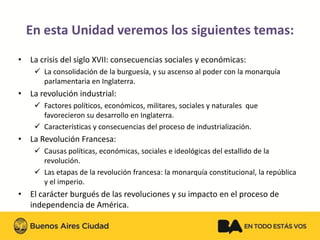 En esta Unidad veremos los siguientes temas:
•La crisis del siglo XVII: consecuencias sociales y económicas:
La consolidación de la burguesía, y su ascenso al poder con la monarquía parlamentaria en Inglaterra.
•La revolución industrial:
Factores políticos, económicos, militares, sociales y naturales que favorecieron su desarrollo en Inglaterra.
Características y consecuencias del proceso de industrialización.
•La Revolución Francesa:
Causas políticas, económicas, sociales e ideológicas del estallido de la revolución.
Las etapas de la revolución francesa: la monarquía constitucional, la república y el imperio.
•El carácter burgués de las revoluciones y su impacto en el proceso de independencia de América.