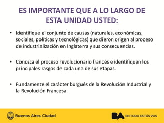 ES IMPORTANTE QUE A LO LARGO DE ESTA UNIDAD USTED:
•Identifique el conjunto de causas (naturales, económicas, sociales, políticas y tecnológicas) que dieron origen al proceso de industrialización en Inglaterra y sus consecuencias.
•Conozca el proceso revolucionario francés e identifiquen los principales rasgos de cada una de sus etapas.
•Fundamente el carácter burgués de la Revolución Industrial y la Revolución Francesa.