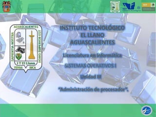 INSTITUTO TECNOLÓGICO
       EL LLANO
    AGUASCALIENTES

  Licenciatura en Informática
  SISTEMAS OPERATIVOS I

         Unidad III

“Administración de procesador”.
 