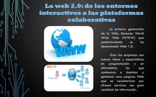 La web 2.0: de los entornos
interactivos a las plataformas
colaborativas
La primera generación
de la Web, llamada World
Wide Web (WWW) que
posteriormente se ha
denominado Web 1.0.
Eran las empresas con
nuevas ideas y especialistas
en programación y en
informática los que
comienzan a dominar y
gestionar unas páginas Web
que se caracterizan por
ofrecer servicios con gran
cantidad de información.
 