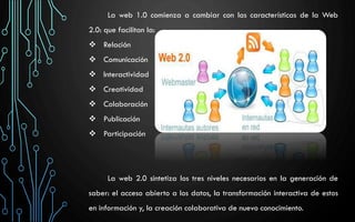 La web 1.0 comienza a cambiar con las características de la Web
2.0: que facilitan la:
 Relación
 Comunicación
 Interactividad
 Creatividad
 Colaboración
 Publicación
 Participación
La web 2.0 sintetiza los tres niveles necesarios en la generación de
saber: el acceso abierto a los datos, la transformación interactiva de estos
en información y, la creación colaborativa de nuevo conocimiento.
 