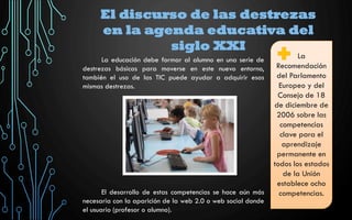 El discurso de las destrezas
en la agenda educativa del
siglo XXI
La
Recomendación
del Parlamento
Europeo y del
Consejo de 18
de diciembre de
2006 sobre las
competencias
clave para el
aprendizaje
permanente en
todos los estados
de la Unión
establece ocho
competencias.
La educación debe formar al alumno en una serie de
destrezas básicas para moverse en este nuevo entorno,
también el uso de las TIC puede ayudar a adquirir esas
mismas destrezas.
El desarrollo de estas competencias se hace aún más
necesaria con la aparición de la web 2.0 o web social donde
el usuario (profesor o alumno).
 