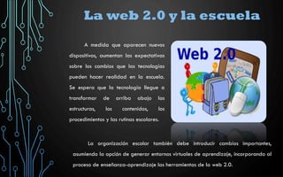 La web 2.0 y la escuela
La organización escolar también debe introducir cambios importantes,
asumiendo la opción de generar entornos virtuales de aprendizaje, incorporando al
proceso de enseñanza-aprendizaje las herramientas de la web 2.0.
A medida que aparecen nuevos
dispositivos, aumentan las expectativas
sobre los cambios que las tecnologías
pueden hacer realidad en la escuela.
Se espera que la tecnología llegue a
transformar de arriba abajo las
estructuras, los contenidos, los
procedimientos y las rutinas escolares.
 