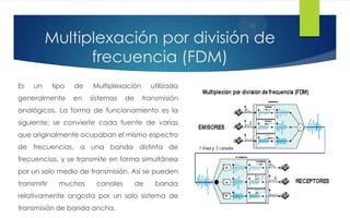 Multiplexación por división de
frecuencia (FDM)
Es un tipo de Multiplexación utilizada
generalmente en sistemas de transmisión
analógicos. La forma de funcionamiento es la
siguiente: se convierte cada fuente de varias
que originalmente ocupaban el mismo espectro
de frecuencias, a una banda distinta de
frecuencias, y se transmite en forma simultánea
por un solo medio de transmisión. Así se pueden
transmitir muchos canales de banda
relativamente angosta por un solo sistema de
transmisión de banda ancha.
 