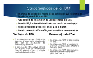 Características de la FDM
 El ancho de banda del medio debe ser mayor que le ancho de
banda de la señal transmitida.
 Capacidad de transmisión de varias señales a la vez.
 La señal lógica trasmitida a través del medio es analógica.
 La señal recibida puede ser analógica o digital.
 Para la comunicación análoga el ruido tiene menos efecto.
Ventajas de FDM Desventajas de FDM
 El usuario puede ser añadido al
sistema, simplemente añadiendo
otro par de modulador de
transmisor y receptor .
 El sistema de FDM apoya el flujo
de dúplex total de información
que es requerido por la mayor
parte de la aplicación.
 En el sistema FDM, el coste inicial
es alto.
 En el sistema FDM, un problema
para un usuario puede afectar a
veces a otros.
 En el sistema FDM, cada usuario
requiere una frecuencia de
portador precisa.
 