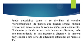 Puede describirse como si se dividiera el circuito
“horizontalmente” de manera que muchas señales puedan
recorrer una solo circuito de comunicación simultáneamente.
El circuito se divide en una serie de canales distintos, cada
uno transmitiendo en una frecuencia diferente, de manera
muy similar a una serie de diferentes estaciones de radios o
TV.
 