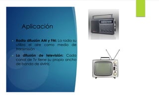 Aplicación
• Radio difusión AM y FM: La radio su
utiliza el aire como medio de
transmisión
• La difusión de televisión: Cada
canal de Tv tiene su propio ancho
de banda de 6MHz.
 