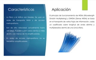 Características
• La fibra y el tráfico son lineales. Se usan en
redes de transporte WAN y de acceso
metropolitano.
• Son de alta velocidad; actualmente hasta
160 Gbps. Pueden cubrir varios cientos a miles
de km, con menos de 10 amplificadores.
• En redes de acceso metropolitano no se
necesitan amplificadores.
Aplicación
El principio de funcionamiento de WDM (Wavelength
División Multiplexing) y DWDM (Dense WDM) se basa
en el transporte de varios flujos de información, cada
un codificado sobre longitud de onda distinta y
multiplexados dentro de una única fibra.
 