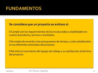 29/07/2014 M.T.E. Patricia L.Tejeda Polo 11
Se considera que un proyecto es exitoso si:
Cumple con los requerimientos de los involucrados o stakeholders en
cuanto al producto, servicio o resultados.
Se realiza de acuerdo a los presupuestos de tiempo y costo establecidos
en los diferentes estimados del proyecto.
Permite el crecimiento del equipo de trabajo y su satisfacción al término
del proyecto.
 