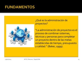 29/07/2014 M.T.E. Patricia L.Tejeda Polo 12
¿Qué es la administración de
proyectos?
“La administración de proyectos es el
proceso de combinar sistemas,
técnicas y personas para completar
un proyecto dentro de las metas
establecidas de tiempo, presupuesto
y calidad.” (Baker, 1999).
 