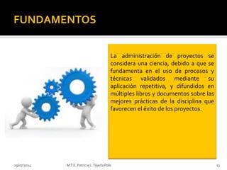 29/07/2014 M.T.E. Patricia L.Tejeda Polo 13
La administración de proyectos se
considera una ciencia, debido a que se
fundamenta en el uso de procesos y
técnicas validados mediante su
aplicación repetitiva, y difundidos en
múltiples libros y documentos sobre las
mejores prácticas de la disciplina que
favorecen el éxito de los proyectos.
 
