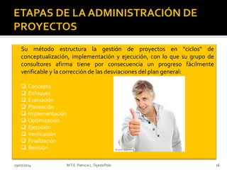 29/07/2014 M.T.E. Patricia L.Tejeda Polo 16
Su método estructura la gestión de proyectos en "ciclos" de
conceptualización, implementación y ejecución, con lo que su grupo de
consultores afirma tiene por consecuencia un progreso fácilmente
verificable y la corrección de las desviaciones del plan general:
 Concepto
 Enfoques
 Evaluación
 Planeación
 Implementación
 Optimización
 Ejecución
 Verificación
 Finalización
 Revisión
 
