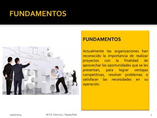 29/07/2014 M.T.E. Patricia L.Tejeda Polo 7
FUNDAMENTOS
Actualmente las organizaciones han
reconocido la importancia de realizar
proyectos con la finalidad de
aprovechar las oportunidades que se les
presentan, para lograr ventajas
competitivas, resolver problemas o
satisfacer las necesidades en su
operación.
 