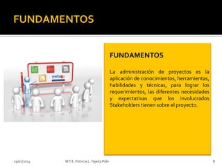 29/07/2014 M.T.E. Patricia L.Tejeda Polo 8
FUNDAMENTOS
La administración de proyectos es la
aplicación de conocimientos, herramientas,
habilidades y técnicas, para lograr los
requerimientos, las diferentes necesidades
y expectativas que los involucrados
Stakeholders tienen sobre el proyecto.
 