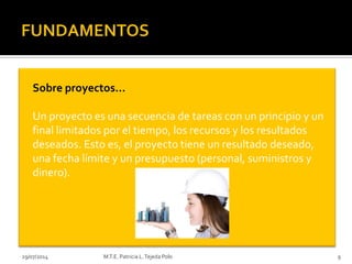 29/07/2014 M.T.E. Patricia L.Tejeda Polo 9
Sobre proyectos…
Un proyecto es una secuencia de tareas con un principio y un
final limitados por el tiempo, los recursos y los resultados
deseados. Esto es, el proyecto tiene un resultado deseado,
una fecha límite y un presupuesto (personal, suministros y
dinero).
 