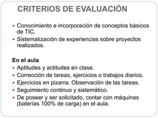 CRITERIOS DE EVALUACIÓN
 Conocimiento e incorporación de conceptos básicos
de TIC.
 Sistematización de experiencias sobre proyectos
realizados.
En el aula
 Aptitudes y actitudes en clase.
 Corrección de tareas, ejercicios o trabajos diarios.
 Ejercicios en pizarra. Observación de las tareas.
 Seguimiento continuo y sistemático.
 De poseer y ser solicitado, contar con máquinas
(baterías 100% de carga) en el aula.
 