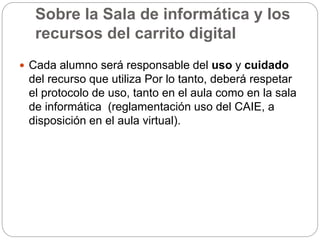 Sobre la Sala de informática y los
recursos del carrito digital
 Cada alumno será responsable del uso y cuidado
del recurso que utiliza Por lo tanto, deberá respetar
el protocolo de uso, tanto en el aula como en la sala
de informática (reglamentación uso del CAIE, a
disposición en el aula virtual).
 