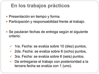 En los trabajos prácticos
 Presentación en tiempo y forma.
 Participación y responsabilidad frente al trabajo.
 Se pautaran fechas de entrega según el siguiente
criterio:
 1ra. Fecha: se evalúa sobre 10 (diez) puntos,
 2da. Fecha: se evalúa sobre 8 (ocho) puntos,
 3ra. Fecha: se evalúa sobre 6 (seis) puntos.
 De entregarse el trabajo con posterioridad a la
tercera fecha se evalúa con 1 (uno).
 