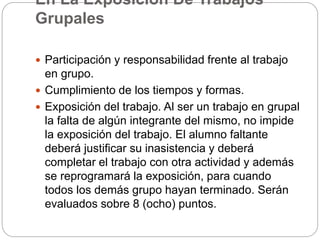 En La Exposición De Trabajos
Grupales
 Participación y responsabilidad frente al trabajo
en grupo.
 Cumplimiento de los tiempos y formas.
 Exposición del trabajo. Al ser un trabajo en grupal
la falta de algún integrante del mismo, no impide
la exposición del trabajo. El alumno faltante
deberá justificar su inasistencia y deberá
completar el trabajo con otra actividad y además
se reprogramará la exposición, para cuando
todos los demás grupo hayan terminado. Serán
evaluados sobre 8 (ocho) puntos.
 