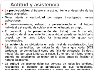 Actitud y asistencia
 La predisposición al trabajo y la actitud frente al desarrollo de las
tareas asignadas.
 Tener interés y curiosidad por seguir investigando nuevas
aplicaciones.
 El desenvolvimiento, esfuerzo y perseverancia en el trabajo
individual y el espíritu de colaboración en el trabajo en grupo.
 El desarrollo y la presentación del trabajo, en la carpeta,
dispositivo de almacenamiento o aula virtual, puede ser individual o
grupal, por lo tanto todos los integrantes del grupo son
responsables.
 La asistencia es obligatoria en este nivel de escolarización. Las
faltas de puntualidad se valorarán de forma que cada DOS
tardanzas, se contabilizará como una falta de asistencia. Es decir,
media falta por cada tardanza a clase. Se tomara el mismo criterio
cuando los estudiantes se retiran de la clase antes de finalizar el
horario del mismo.
 La actitud del alumno debe ser correcta en todos los sentidos,
respetando el derecho al aprendizaje de sus compañeros,
 