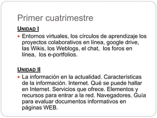 Primer cuatrimestre
UNIDAD I
 Entornos virtuales, los círculos de aprendizaje los
proyectos colaborativos en línea, google drive,
las Wikis, los Weblogs, el chat, los foros en
línea, los e-portfolios.
UNIDAD II
 La información en la actualidad. Características
de la información. Internet. Qué se puede hallar
en Internet. Servicios que ofrece. Elementos y
recursos para entrar a la red. Navegadores. Guía
para evaluar documentos informativos en
páginas WEB.
 