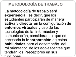 METODOLOGÍA DE TRABAJO
La metodología de trabajo será
experiencial, es decir, que los
estudiantes participarán de manera
activa y directa en la configuración de
entornos virtuales y uso de las
tecnologías de la información y
comunicación, considerando que es
necesaria la incorporación de estas
habilidades para el desempeño del
rol orientador de los adolescentes que
tendrán los Preceptores en sus
 