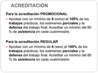 ACREDITACIÓN
Para la acreditación PROMOCIONAL
 Aprobar con un mínimo de 8 (ocho) el 100% de los
trabajos prácticos, los exámenes parciales y la
defensa del trabajo final. Acreditar un mínimo del 80
% de asistencia en cada cuatrimestre.
Para la acreditación REGULAR
 Aprobar con un mínimo de 6 (seis) el 100% de los
trabajos prácticos, los exámenes parciales y la
defensa del trabajo final. Acreditar un mínimo del 80
% de asistencia en cada cuatrimestre.
 