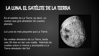 LA LUNA, EL SATÉLITE DE LA TIERRA
Es el satélite de La Tierra, es decir, un
cuerpo que gira alrededor de nuestro
planeta.
La Luna es más pequeña que La Tierra
Da vueltas alrededor de La Tierra, tarda
casi 28 días en dar una vuelta. Además da
vueltas sobre sí misma y acompaña a La
Tierra alrededor del Sol
 