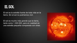 EL SOL
El sol es la estrella fuente de toda vida en la
tierra. Sin el sol no podríamos vivir.
El sol es mucho más grande que la tierra,
tanto como 1.300.000, pero en realidad es
una estrella pequeña comparada con otras.
 