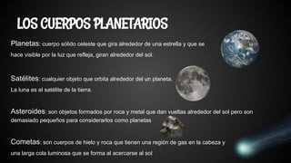 Planetas: cuerpo sólido celeste que gira alrededor de una estrella y que se
hace visible por la luz que refleja, giran alrededor del sol.
Satélites: cualquier objeto que orbita alrededor del un planeta.
La luna es el satélite de la tierra.
Asteroides: son objetos formados por roca y metal que dan vueltas alrededor del sol pero son
demasiado pequeños para considerarlos como planetas
Cometas: son cuerpos de hielo y roca que tienen una región de gas en la cabeza y
una larga cola luminosa que se forma al acercarse al sol
LOS CUERPOS PLANETARIOS
 