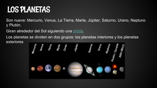 Son nueve: Mercurio, Venus, La Tierra, Marte, Júpiter, Saturno, Urano, Neptuno
y Plutón.
Giran alrededor del Sol siguiendo una órbita.
Los planetas se dividen en dos grupos: los planetas interiores y los planetas
exteriores
LOS PLANETAS
 