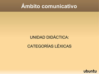 Ámbito comunicativo
UNIDAD DIDÁCTICA:
CATEGORÍAS LÉXICAS
 