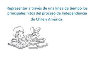 Representar a través de una línea de tiempo los
principales hitos del proceso de Independencia
de Chile y América.