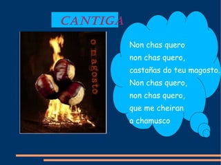 CANTIGA
Non chas quero
non chas quero,
castañas do teu magosto.
Non chas quero,
non chas quero,
que me cheiran
a chamusco
 