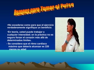•No excederse como para que el ejercicio
verdaderamente signifique un beneficio.
•En teoría, usted puede trabajar a
cualquier intensidad; en la práctica no es
seguro forzar el corazón más allá de
determinados límites.
- Se considera que el ritmo cardíaco
máximo que debería alcanzar es 220
menos su edad
 
