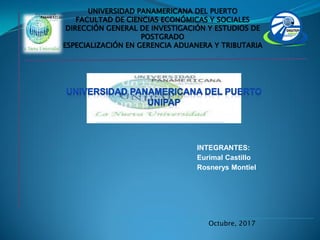Octubre, 2017
INTEGRANTES:
Eurimal Castillo
Rosnerys Montiel
UNIVERSIDAD PANAMERICANA DEL PUERTO
FACULTAD DE CIENCIAS ECONÓMICAS Y SOCIALES
DIRECCIÓN GENERAL DE INVESTIGACIÓN Y ESTUDIOS DE
POSTGRADO
ESPECIALIZACIÓN EN GERENCIA ADUANERA Y TRIBUTARIA
 